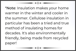 Note Insulation makes your home warmer in the winter and cooler in the summer. Cellulose insulation in particular has been a tried and true method of insulating homes for decades. Its also environmentally friendly